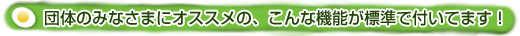 団体のみなさまにオススメの、こんな機能が標準で付いています！